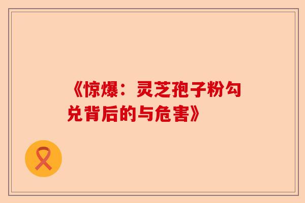 《惊爆：灵芝孢子粉勾兑背后的与危害》-第1张图片-卓越灵芝孢子粉