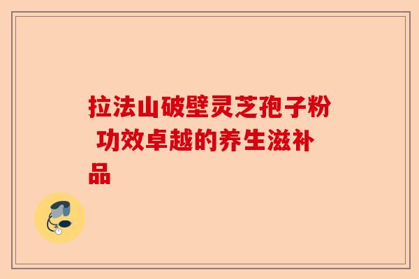 拉法山破壁灵芝孢子粉 功效卓越的养生滋补品-第1张图片-卓越灵芝孢子粉 拉法山破壁灵芝孢子粉 功效卓越的养生滋补品-第1张图片-卓越灵芝孢子粉