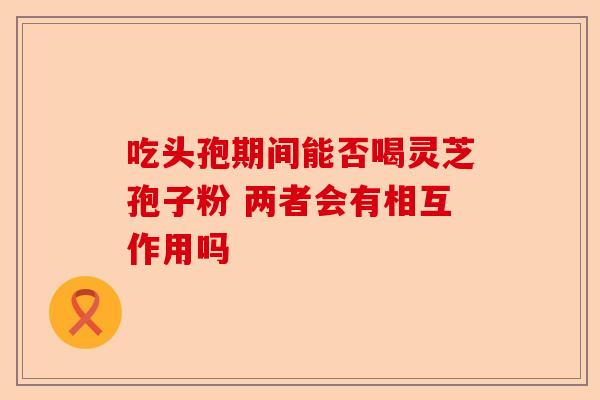 吃头孢期间能否喝灵芝孢子粉 两者会有相互作用吗-第1张图片-卓越灵芝孢子粉