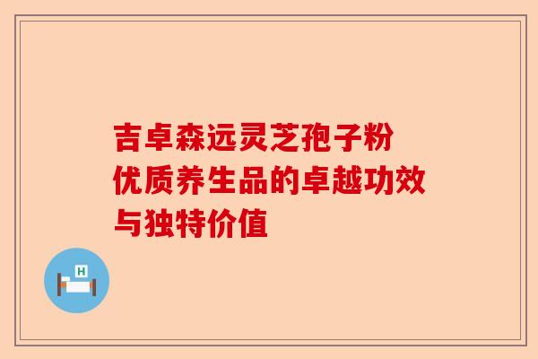 吉卓森远灵芝孢子粉 优质养生品的卓越功效与独特价值-第1张图片-卓越灵芝孢子粉 吉卓森远灵芝孢子粉 优质养生品的卓越功效与独特价值-第1张图片-卓越灵芝孢子粉