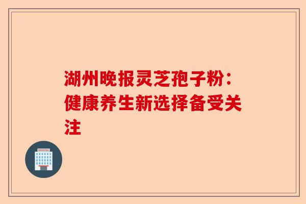 湖州晚报灵芝孢子粉:健康养生新选择备受关注-第1张图片-卓越灵芝孢子粉 湖州晚报灵芝孢子粉:健康养生新选择备受关注-第1张图片-卓越灵芝孢子粉