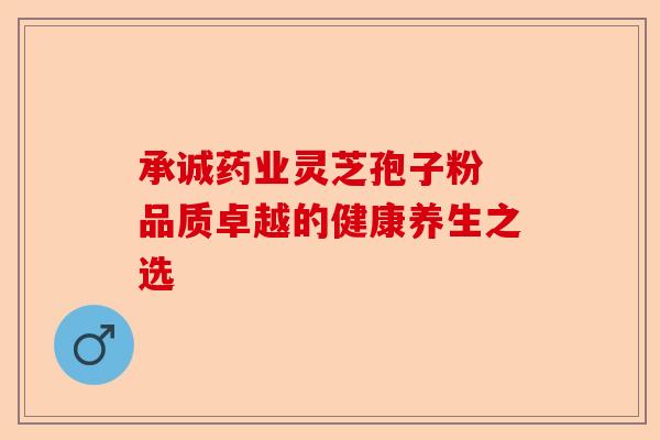 承诚药业灵芝孢子粉 品质卓越的健康养生之选-第1张图片-卓越灵芝孢子粉