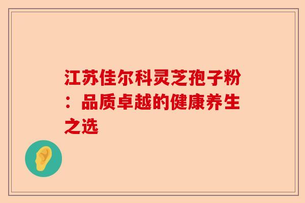 江苏佳尔科灵芝孢子粉:品质卓越的健康养生之选-第1张图片-卓越灵芝孢子粉 江苏佳尔科灵芝孢子粉:品质卓越的健康养生之选-第1张图片-卓越灵芝孢子粉