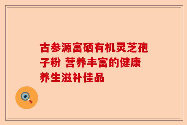 古参源富硒有机灵芝孢子粉 营养丰富的健康养生滋补佳品-第1张图片-卓越灵芝孢子粉 古参源富硒有机灵芝孢子粉 营养丰富的健康养生滋补佳品-第1张图片-卓越灵芝孢子粉