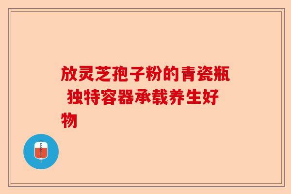 放灵芝孢子粉的青瓷瓶 独特容器承载养生好物-第1张图片-卓越灵芝孢子粉 放灵芝孢子粉的青瓷瓶 独特容器承载养生好物-第1张图片-卓越灵芝孢子粉