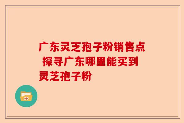 广东灵芝孢子粉销售点 探寻广东哪里能买到灵芝孢子粉-第1张图片-卓越灵芝孢子粉 广东灵芝孢子粉销售点 探寻广东哪里能买到灵芝孢子粉-第1张图片-卓越灵芝孢子粉