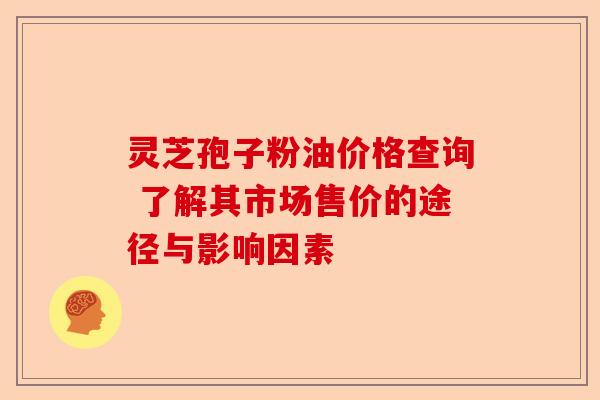灵芝孢子粉油价格查询 了解其市场售价的途径与影响因素-第1张图片-卓越灵芝孢子粉 灵芝孢子粉油价格查询 了解其市场售价的途径与影响因素-第1张图片-卓越灵芝孢子粉