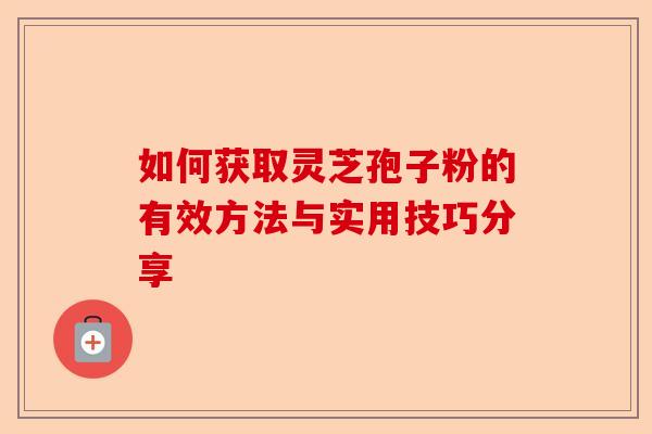 如何获取灵芝孢子粉的有效方法与实用技巧分享-第1张图片-卓越灵芝孢子粉 如何获取灵芝孢子粉的有效方法与实用技巧分享-第1张图片-卓越灵芝孢子粉
