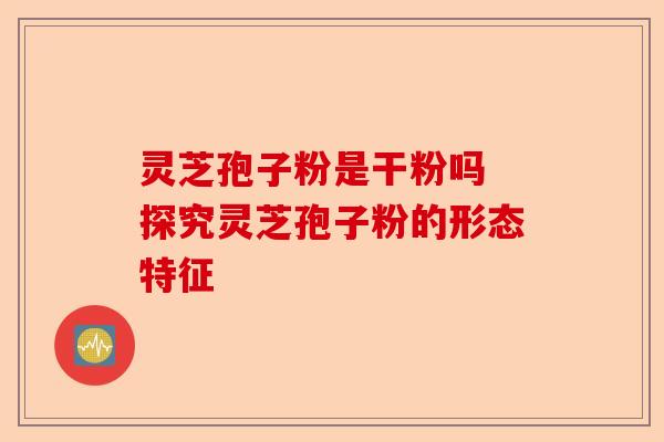 灵芝孢子粉是干粉吗 探究灵芝孢子粉的形态特征-第1张图片-卓越灵芝孢子粉