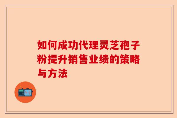 如何成功代理灵芝孢子粉提升销售业绩的策略与方法-第1张图片-卓越灵芝孢子粉 如何成功代理灵芝孢子粉提升销售业绩的策略与方法-第1张图片-卓越灵芝孢子粉