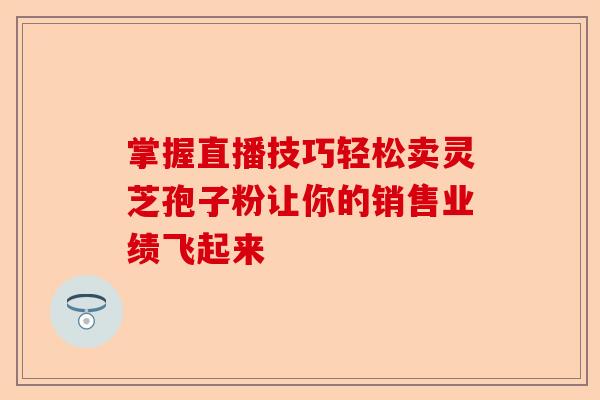 掌握直播技巧轻松卖灵芝孢子粉让你的销售业绩飞起来-第1张图片-卓越灵芝孢子粉 掌握直播技巧轻松卖灵芝孢子粉让你的销售业绩飞起来-第1张图片-卓越灵芝孢子粉