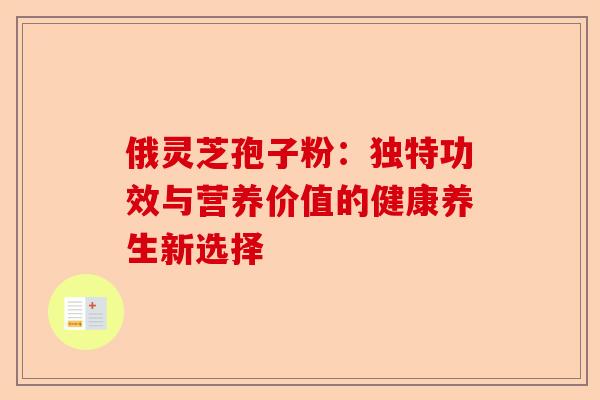 俄灵芝孢子粉：独特功效与营养价值的健康养生新选择-第1张图片-卓越灵芝孢子粉