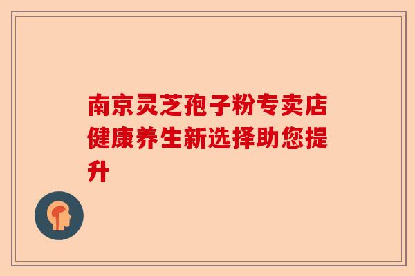 南京灵芝孢子粉专卖店健康养生新选择助您提升-第1张图片-卓越灵芝孢子粉 南京灵芝孢子粉专卖店健康养生新选择助您提升-第1张图片-卓越灵芝孢子粉