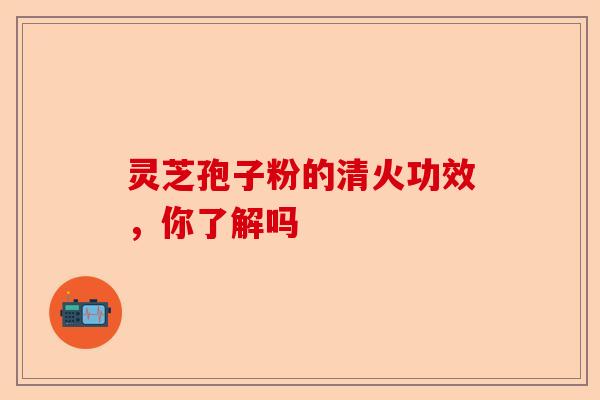 灵芝孢子粉的清火功效，你了解吗-第1张图片-卓越灵芝孢子粉