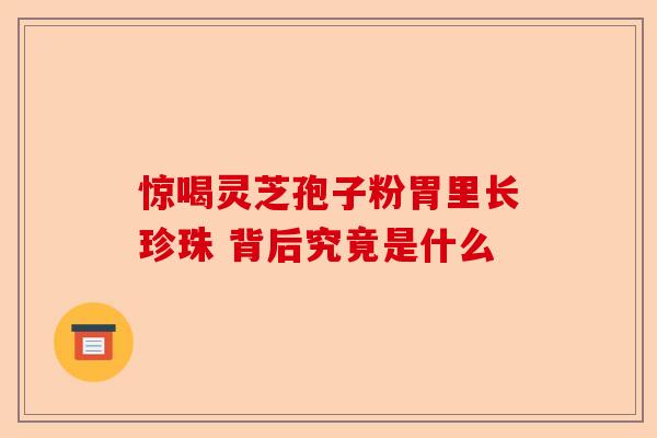 惊喝灵芝孢子粉胃里长珍珠 背后究竟是什么-第1张图片-卓越灵芝孢子粉 惊喝灵芝孢子粉胃里长珍珠 背后究竟是什么-第1张图片-卓越灵芝孢子粉
