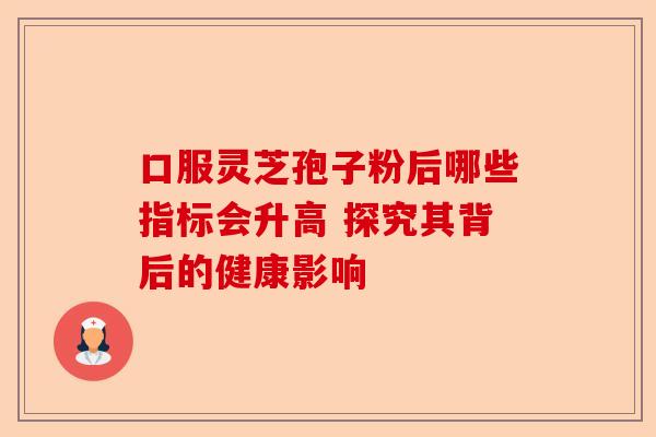 口服灵芝孢子粉后哪些指标会升高 探究其背后的健康影响-第1张图片-卓越灵芝孢子粉