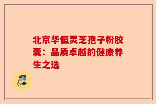 北京华恒灵芝孢子粉胶囊:品质卓越的健康养生之选-第1张图片-卓越灵芝孢子粉 北京华恒灵芝孢子粉胶囊:品质卓越的健康养生之选-第1张图片-卓越灵芝孢子粉