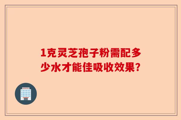 1克灵芝孢子粉需配多少水才能佳吸收效果?-第1张图片-卓越灵芝孢子粉 1克灵芝孢子粉需配多少水才能佳吸收效果?-第1张图片-卓越灵芝孢子粉