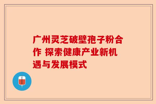 广州灵芝破壁孢子粉合作 探索健康产业新机遇与发展模式-第1张图片-卓越灵芝孢子粉