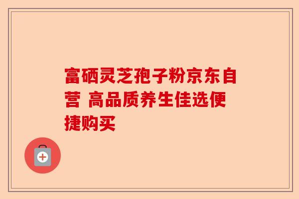 富硒灵芝孢子粉京东自营 高品质养生佳选便捷购买-第1张图片-卓越灵芝孢子粉 富硒灵芝孢子粉京东自营 高品质养生佳选便捷购买-第1张图片-卓越灵芝孢子粉