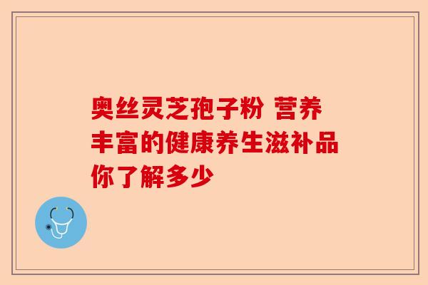 奥丝灵芝孢子粉 营养丰富的健康养生滋补品你了解多少-第1张图片-卓越灵芝孢子粉