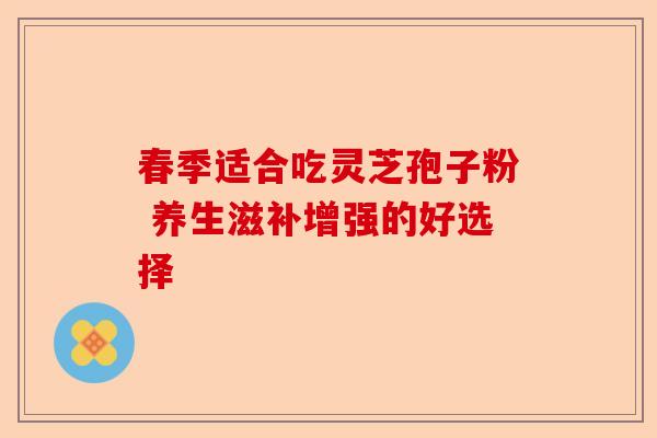 春季适合吃灵芝孢子粉 养生滋补增强的好选择-第1张图片-卓越灵芝孢子粉 春季适合吃灵芝孢子粉 养生滋补增强的好选择-第1张图片-卓越灵芝孢子粉