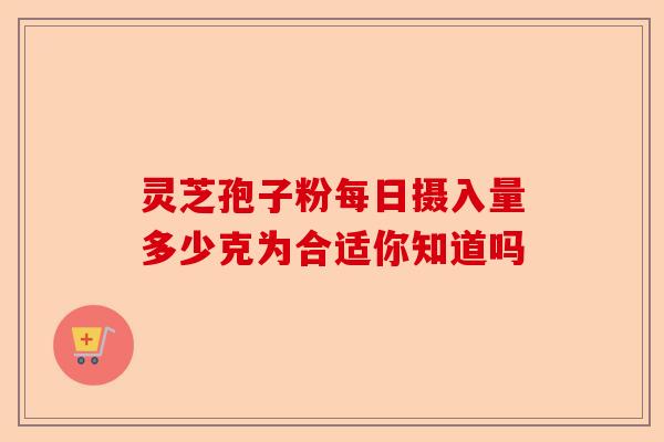 灵芝孢子粉每日摄入量多少克为合适你知道吗-第1张图片-卓越灵芝孢子粉