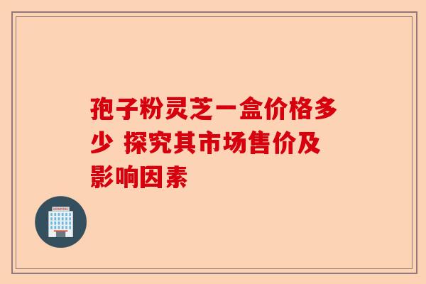 孢子粉灵芝一盒价格多少 探究其市场售价及影响因素-第1张图片-卓越灵芝孢子粉 孢子粉灵芝一盒价格多少 探究其市场售价及影响因素-第1张图片-卓越灵芝孢子粉