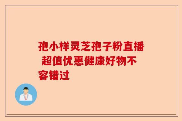 孢小样灵芝孢子粉直播 超值优惠健康好物不容错过-第1张图片-卓越灵芝孢子粉