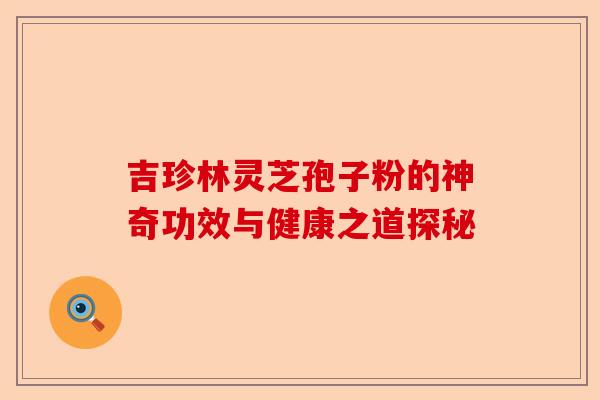 吉珍林灵芝孢子粉的神奇功效与健康之道探秘-第1张图片-卓越灵芝孢子粉 吉珍林灵芝孢子粉的神奇功效与健康之道探秘-第1张图片-卓越灵芝孢子粉