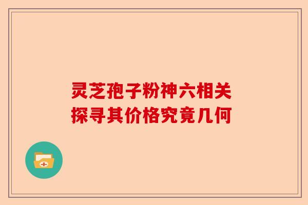 灵芝孢子粉神六相关 探寻其价格究竟几何-第1张图片-卓越灵芝孢子粉