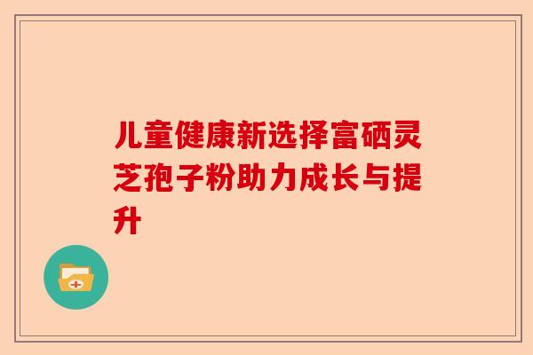 儿童健康新选择富硒灵芝孢子粉助力成长与提升-第1张图片-卓越灵芝孢子粉 儿童健康新选择富硒灵芝孢子粉助力成长与提升-第1张图片-卓越灵芝孢子粉