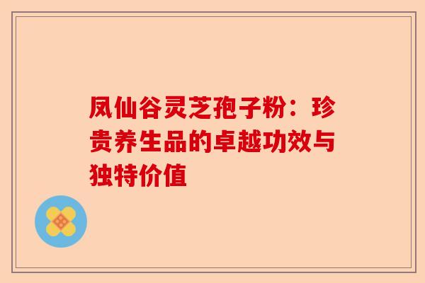 凤仙谷灵芝孢子粉：珍贵养生品的卓越功效与独特价值-第1张图片-卓越灵芝孢子粉