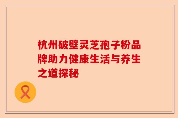 杭州破壁灵芝孢子粉品牌助力健康生活与养生之道探秘-第1张图片-卓越灵芝孢子粉 杭州破壁灵芝孢子粉品牌助力健康生活与养生之道探秘-第1张图片-卓越灵芝孢子粉