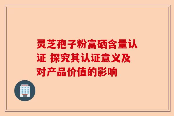 灵芝孢子粉富硒含量认证 探究其认证意义及对产品价值的影响-第1张图片-卓越灵芝孢子粉 灵芝孢子粉富硒含量认证 探究其认证意义及对产品价值的影响-第1张图片-卓越灵芝孢子粉