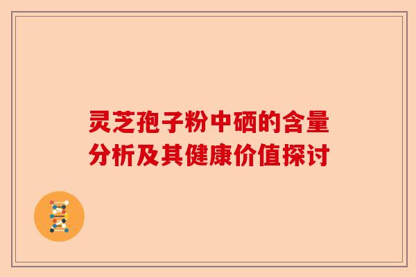 灵芝孢子粉中硒的含量分析及其健康价值探讨-第1张图片-卓越灵芝孢子粉