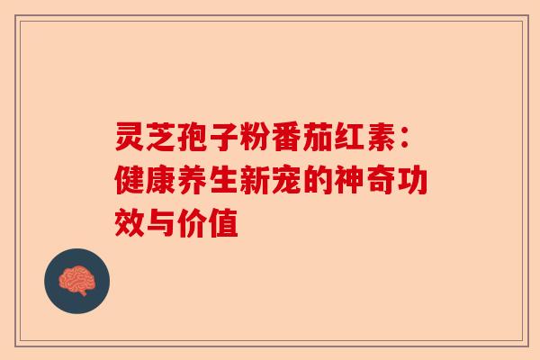 灵芝孢子粉番茄红素：健康养生新宠的神奇功效与价值-第1张图片-卓越灵芝孢子粉