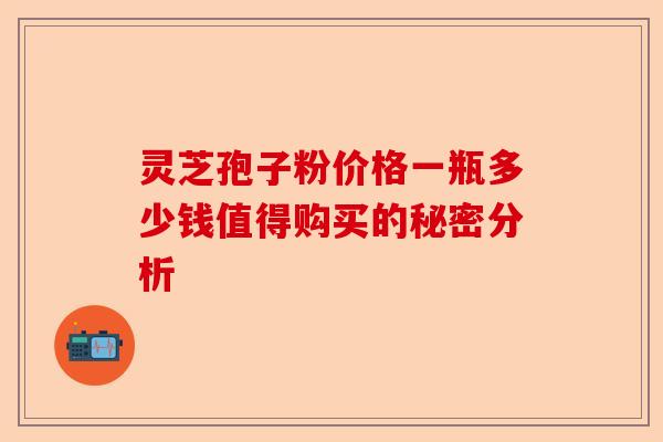 灵芝孢子粉价格一瓶多少钱值得购买的秘密分析-第1张图片-卓越灵芝孢子粉 灵芝孢子粉价格一瓶多少钱值得购买的秘密分析-第1张图片-卓越灵芝孢子粉
