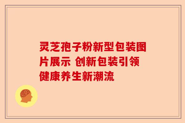 灵芝孢子粉新型包装图片展示 创新包装引领健康养生新潮流-第1张图片-卓越灵芝孢子粉