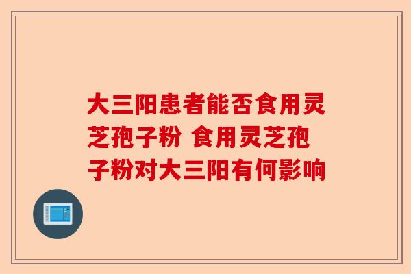 大三阳患者能否食用灵芝孢子粉 食用灵芝孢子粉对大三阳有何影响-第1张图片-卓越灵芝孢子粉 大三阳患者能否食用灵芝孢子粉 食用灵芝孢子粉对大三阳有何影响-第1张图片-卓越灵芝孢子粉