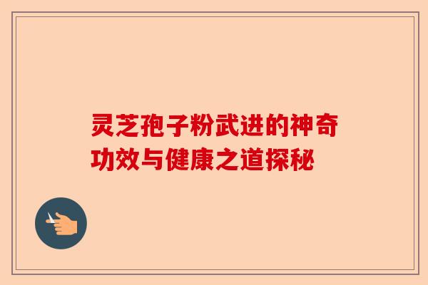 灵芝孢子粉武进的神奇功效与健康之道探秘-第1张图片-卓越灵芝孢子粉 灵芝孢子粉武进的神奇功效与健康之道探秘-第1张图片-卓越灵芝孢子粉