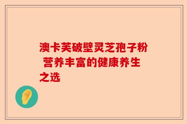 澳卡芙破壁灵芝孢子粉 营养丰富的健康养生之选-第1张图片-卓越灵芝孢子粉