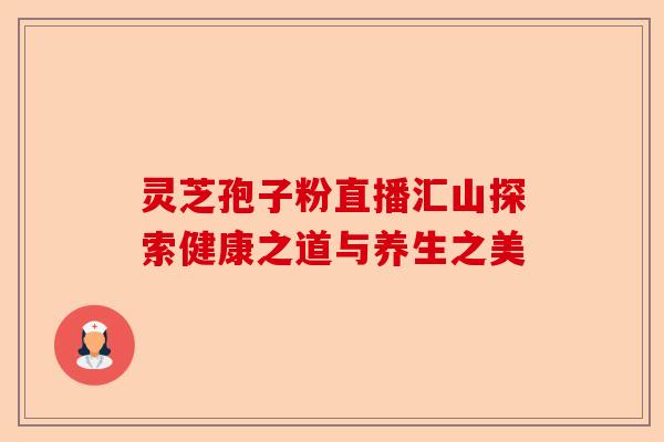 灵芝孢子粉直播汇山探索健康之道与养生之美-第1张图片-卓越灵芝孢子粉