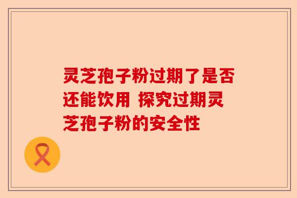 灵芝孢子粉过期了是否还能饮用 探究过期灵芝孢子粉的安全性-第1张图片-卓越灵芝孢子粉