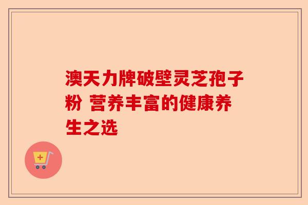 澳天力牌破壁灵芝孢子粉 营养丰富的健康养生之选-第1张图片-卓越灵芝孢子粉 澳天力牌破壁灵芝孢子粉 营养丰富的健康养生之选-第1张图片-卓越灵芝孢子粉