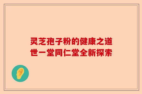 灵芝孢子粉的健康之道世一堂同仁堂全新探索-第1张图片-卓越灵芝孢子粉 灵芝孢子粉的健康之道世一堂同仁堂全新探索-第1张图片-卓越灵芝孢子粉