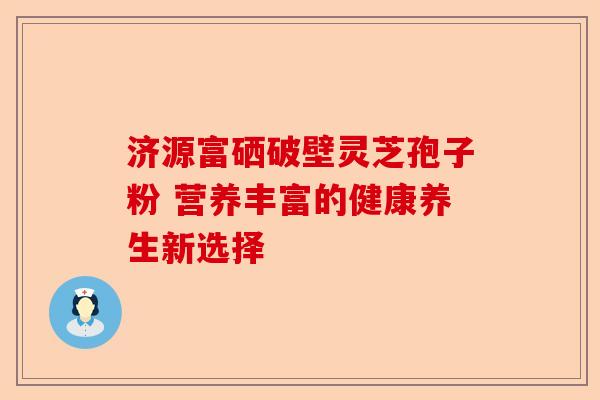 济源富硒破壁灵芝孢子粉 营养丰富的健康养生新选择-第1张图片-卓越灵芝孢子粉 济源富硒破壁灵芝孢子粉 营养丰富的健康养生新选择-第1张图片-卓越灵芝孢子粉