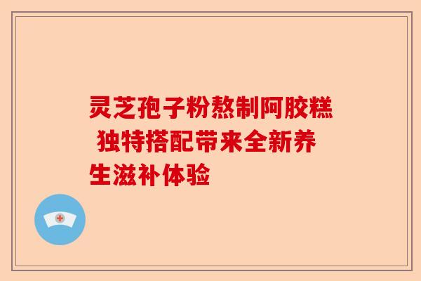 灵芝孢子粉熬制阿胶糕 独特搭配带来全新养生滋补体验-第1张图片-卓越灵芝孢子粉