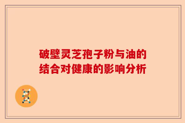 破壁灵芝孢子粉与油的结合对健康的影响分析-第1张图片-卓越灵芝孢子粉 破壁灵芝孢子粉与油的结合对健康的影响分析-第1张图片-卓越灵芝孢子粉