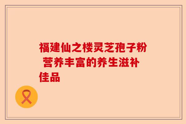 福建仙之楼灵芝孢子粉 营养丰富的养生滋补佳品-第1张图片-卓越灵芝孢子粉 福建仙之楼灵芝孢子粉 营养丰富的养生滋补佳品-第1张图片-卓越灵芝孢子粉